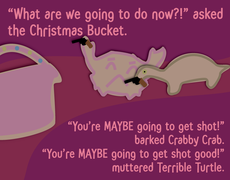 'What are we going to do now?!' asked the Christmas Bucket. 'You're MAYBE going to get shot!' barked Crabby Crab. 'You're MAYBE going to get shot good!' muttered Terrible Turtle.