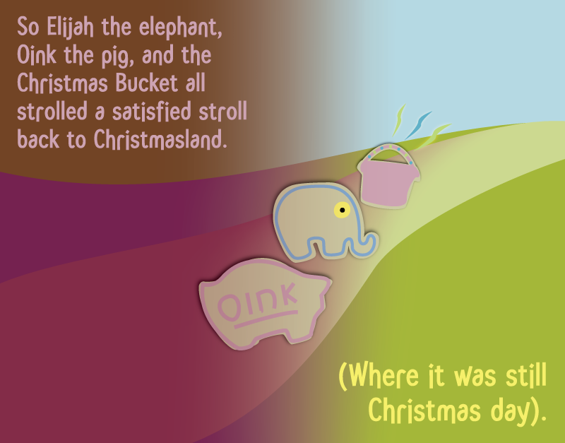 So Elijah the elephant, Oink the pig, and the Christmas Bucket all strolled a satisfied stroll back to Christmasland. (Where it was still Christmas day).